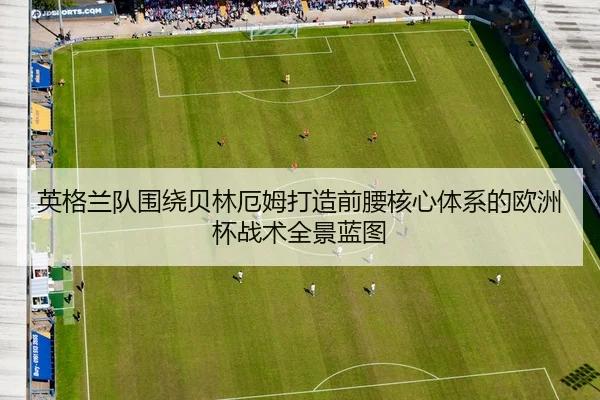 英格兰队围绕贝林厄姆打造前腰核心体系的欧洲杯战术全景蓝图