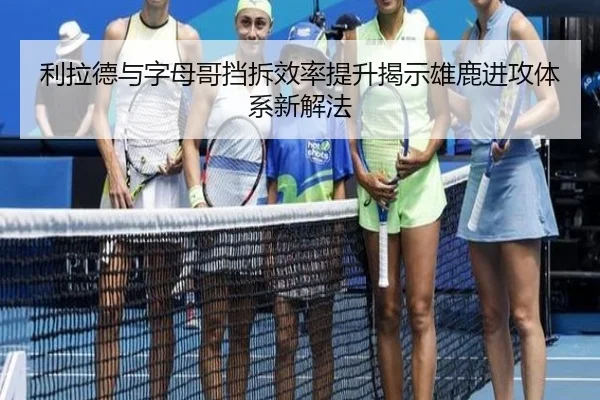 利拉德与字母哥挡拆效率提升揭示雄鹿进攻体系新解法