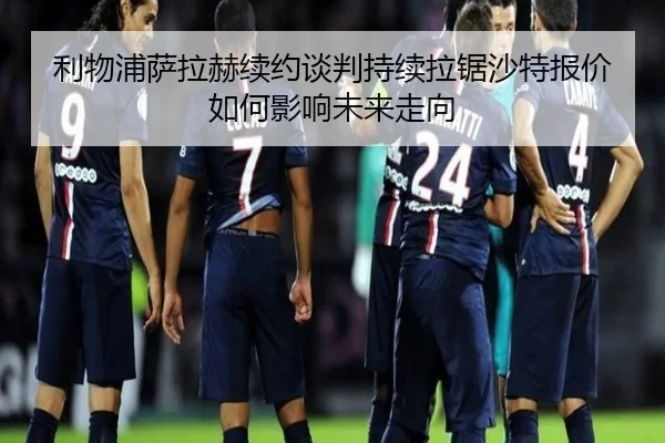 利物浦萨拉赫续约谈判持续拉锯沙特报价如何影响未来走向